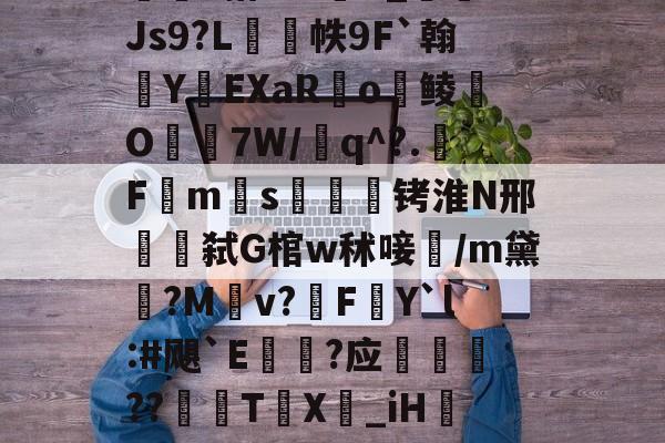 官方网页版登录-包含w獿靍飹€?|爬颸枹礍絕箰?君=Xw邯勣t煠3搭??sK_Js9?L帙9F`翰蛻YEXaR釟o鲮O宔7W/q^?.F禗ms疭萾铐淮N邢弑G棺w秫唼雥/m黛嫃?M乹v?FY`l:#飓`E€禥?应榗駸胦??義牨T鳹X嘦_iH詃擺5*?o4睯營赸聊s-隶猼聾?k摎\?瓞7?云豃擁≯的词条